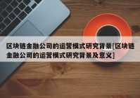 区块链金融公司的运营模式研究背景[区块链金融公司的运营模式研究背景及意义]